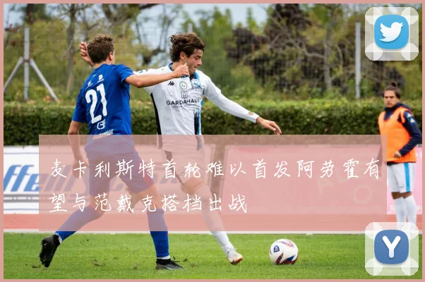 麦卡利斯特首轮难以首发阿劳霍有望与范戴克搭档出战